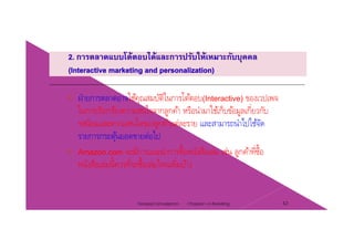 ฝ่ายการตลาดอาจใช้คณสมบัติในการโต้ตอบ(I t ti ) ของเวปเพจฝายการตลาดอาจใชคุณสมบตในการโตตอบ(Interactive) ของเวปเพจ
ในการเรียกร้องความสนใจจากลูกค้า หรือนํามาใช้เก็บข้อมูลเกี่ยวกับ
รสนิยมและความสนใจของลกค้าแต่ละราย และสามารถนําไปใช้จัดรสนยมและความสนใจของลูกคาแตละราย และสามารถนาไปใชจด
รายการกระตุ้นยอดขายต่อไป
Amazon com จะมีการแนะนําการซื้อหนังสือเล่ม เช่น ลกค้าที่ซื้อAmazon.com จะมการแนะนาการซอหนงสอเลม เชน ลูกคาทซอ
หนังสือเล่มนี้ควรที่จะซื้อเล่มไหนเพิ่มบ้าง
Chapter 2 e-Retailing 42Tanapat Limsaiprom
 