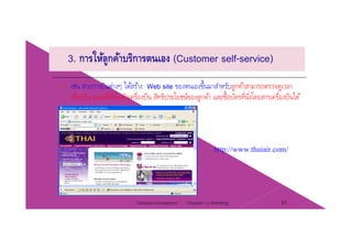3. การให้ลูกค้าบริการตนเอง (Customer self-service)
เช่น สายการบินต่างๆ ได้สร้าง Web site ของตนเองขึ้นมาสําหรับลูกค้าสามารถตรวจดูเวลา
เที่ยวบิน แผนที่นั่งในตัวเครื่องบิน สิทธิประโยชน์ของลกค้า และซื้อบัตรที่นั่งโดยสารเครื่องบินได้เทยวบน แผนทนงในตวเครองบน สทธประโยชนของลูกคา และซอบตรทนงโดยสารเครองบนได
http://www.thaiair.com/p
Chapter 2 e-Retailing 43Tanapat Limsaiprom
 
