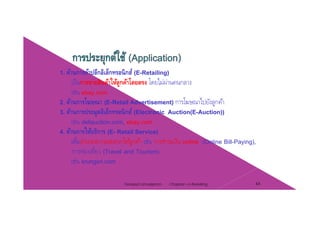 1. ด้านการค้าปลีกอิเล็กทรอนิกส์ (E-Retailing)
เป็นการขายสินค้าให้ลูกค้าโดยตรง โดยไม่ผ่านคนกลาง
เช่น ebay.com
2. ด้านการโฆษณา (E-Retail Advertisement) การโฆษณาไปยังลูกค้า
3 ด้านการประมลอิเล็กทรอนิกส์ (Electronic Auction(E-Auction))3. ดานการประมูลอเลกทรอนกส (Electronic Auction(E-Auction))
เช่น dellauction.com, ebay.com
4. ด้านการให้บริการ (E- Retail Service)
ื่ ํ ใ ้ ้ ่ ํ ิเพืออํานวยความสะดวกให้ลูกค้า เช่น การชําระเงิน online (Online Bill-Paying),
การท่องเที่ยว (Travel and Tourism)
เช่น krungsri.comg
Chapter 2 e-Retailing 44Tanapat Limsaiprom
 