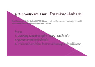 The Unicorn สตาร์ทอัพ พันล้าน | EP.09 | Hungry Hub จองโต๊ะร้านอาหารจานเดียวในราคาบุฟเฟ่ต์
https://www.youtube.com/watch?v=r0soLE631Aw
คําถาม
1. Business Model ของธุรกิจ Hugry Hub คืออะไร
2.จุดเด่นของการทําธุรกิจคืออะไรุ ุ
3. หาวิธีการที่คิดว่าดีที่สุด สําหรับการป้ องกันลูกค้าที่จองโต๊ะเล่นๆ
 