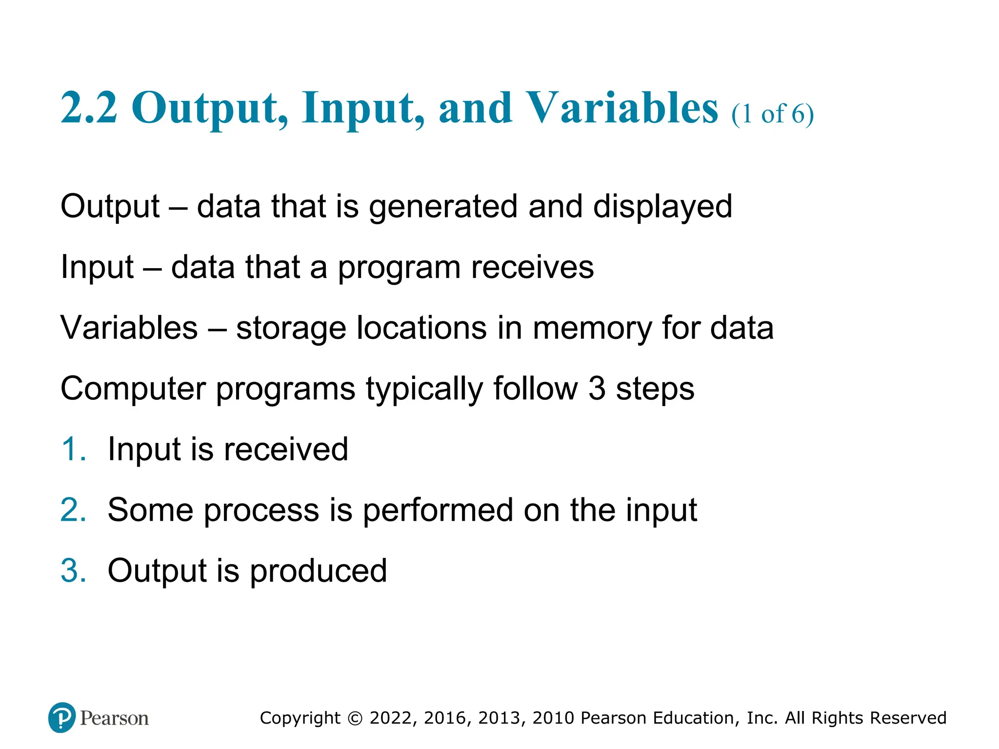 Copyright © 2022, 2016, 2013, 2010 Pearson Education, Inc. All Rights Reserved
2.2 Output, Input, and Variables (1 of 6)
Output – data that is generated and displayed
Input – data that a program receives
Variables – storage locations in memory for data
Computer programs typically follow 3 steps
1. Input is received
2. Some process is performed on the input
3. Output is produced
 