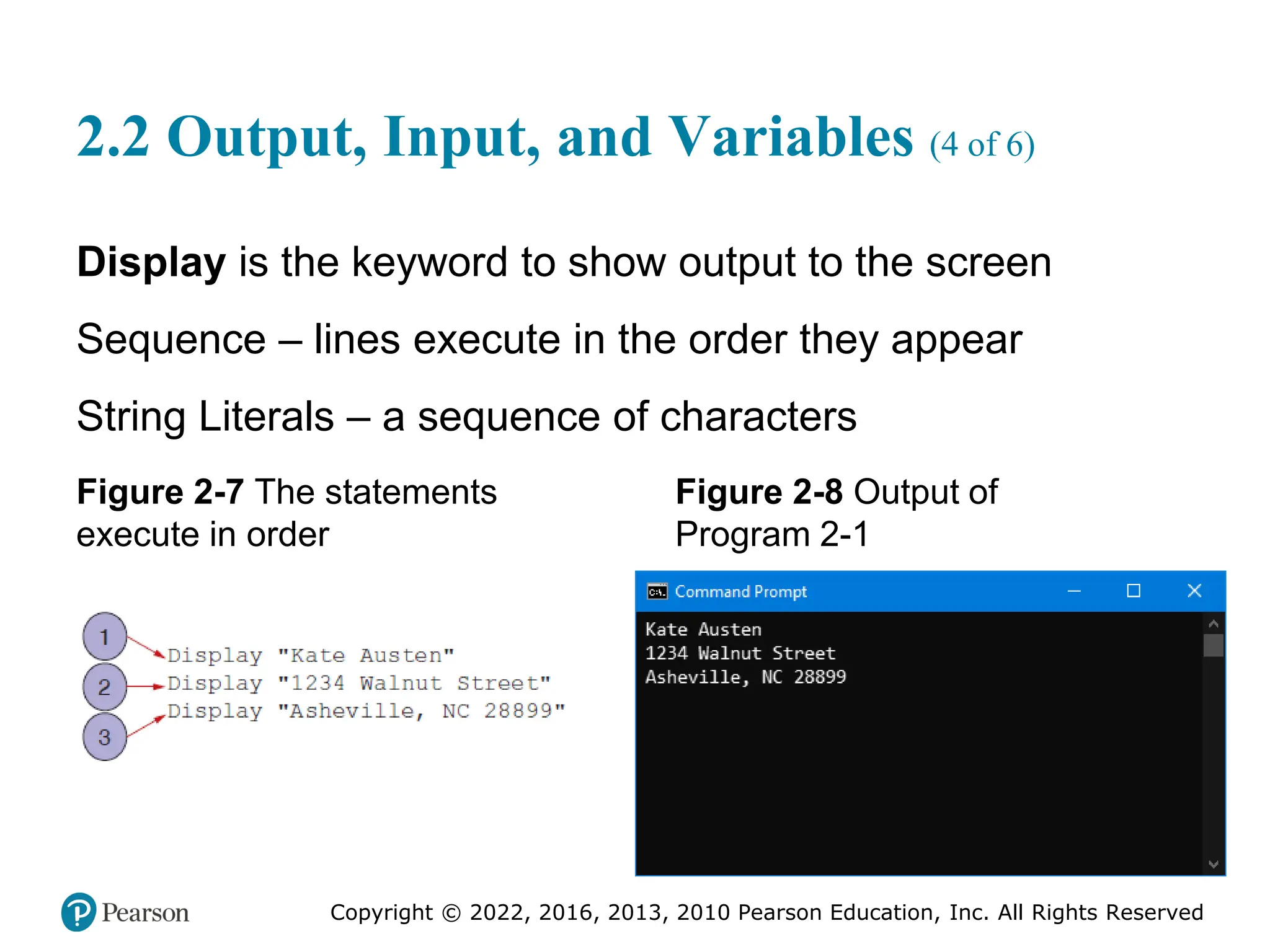 Copyright © 2022, 2016, 2013, 2010 Pearson Education, Inc. All Rights Reserved
2.2 Output, Input, and Variables (4 of 6)
Display is the keyword to show output to the screen
Sequence – lines execute in the order they appear
String Literals – a sequence of characters
Figure 2-7 The statements
execute in order
Figure 2-8 Output of
Program 2-1
 