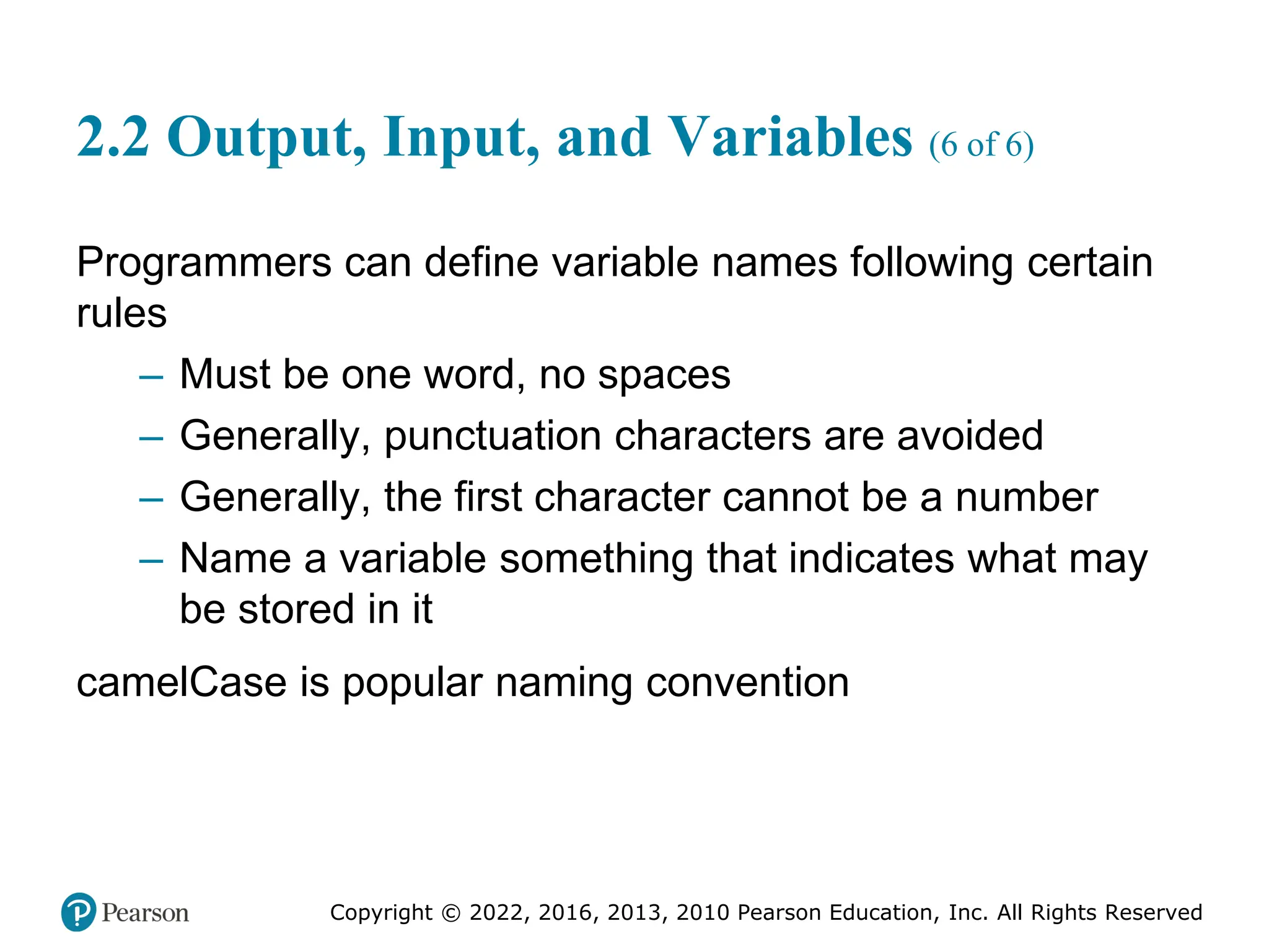 Copyright © 2022, 2016, 2013, 2010 Pearson Education, Inc. All Rights Reserved
2.2 Output, Input, and Variables (6 of 6)
Programmers can define variable names following certain
rules
– Must be one word, no spaces
– Generally, punctuation characters are avoided
– Generally, the first character cannot be a number
– Name a variable something that indicates what may
be stored in it
camelCase is popular naming convention
 