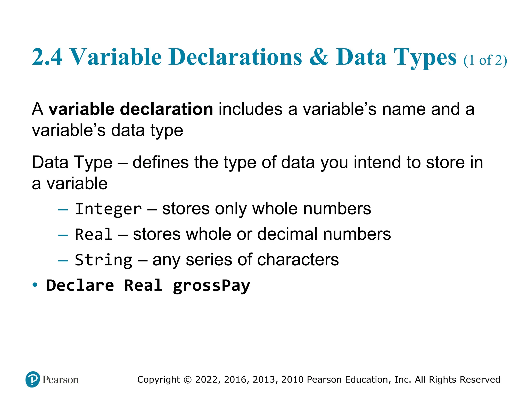 Copyright © 2022, 2016, 2013, 2010 Pearson Education, Inc. All Rights Reserved
2.4 Variable Declarations & Data Types (1 of 2)
A variable declaration includes a variable’s name and a
variable’s data type
Data Type – defines the type of data you intend to store in
a variable
– Integer – stores only whole numbers
– Real – stores whole or decimal numbers
– String – any series of characters
• Declare Real grossPay
 