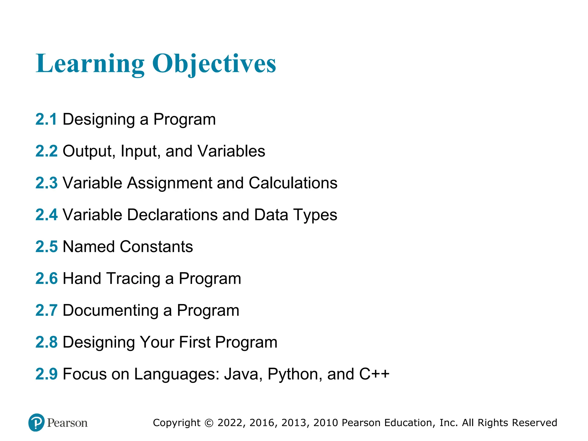 Copyright © 2022, 2016, 2013, 2010 Pearson Education, Inc. All Rights Reserved
Learning Objectives
2.1 Designing a Program
2.2 Output, Input, and Variables
2.3 Variable Assignment and Calculations
2.4 Variable Declarations and Data Types
2.5 Named Constants
2.6 Hand Tracing a Program
2.7 Documenting a Program
2.8 Designing Your First Program
2.9 Focus on Languages: Java, Python, and C++
 