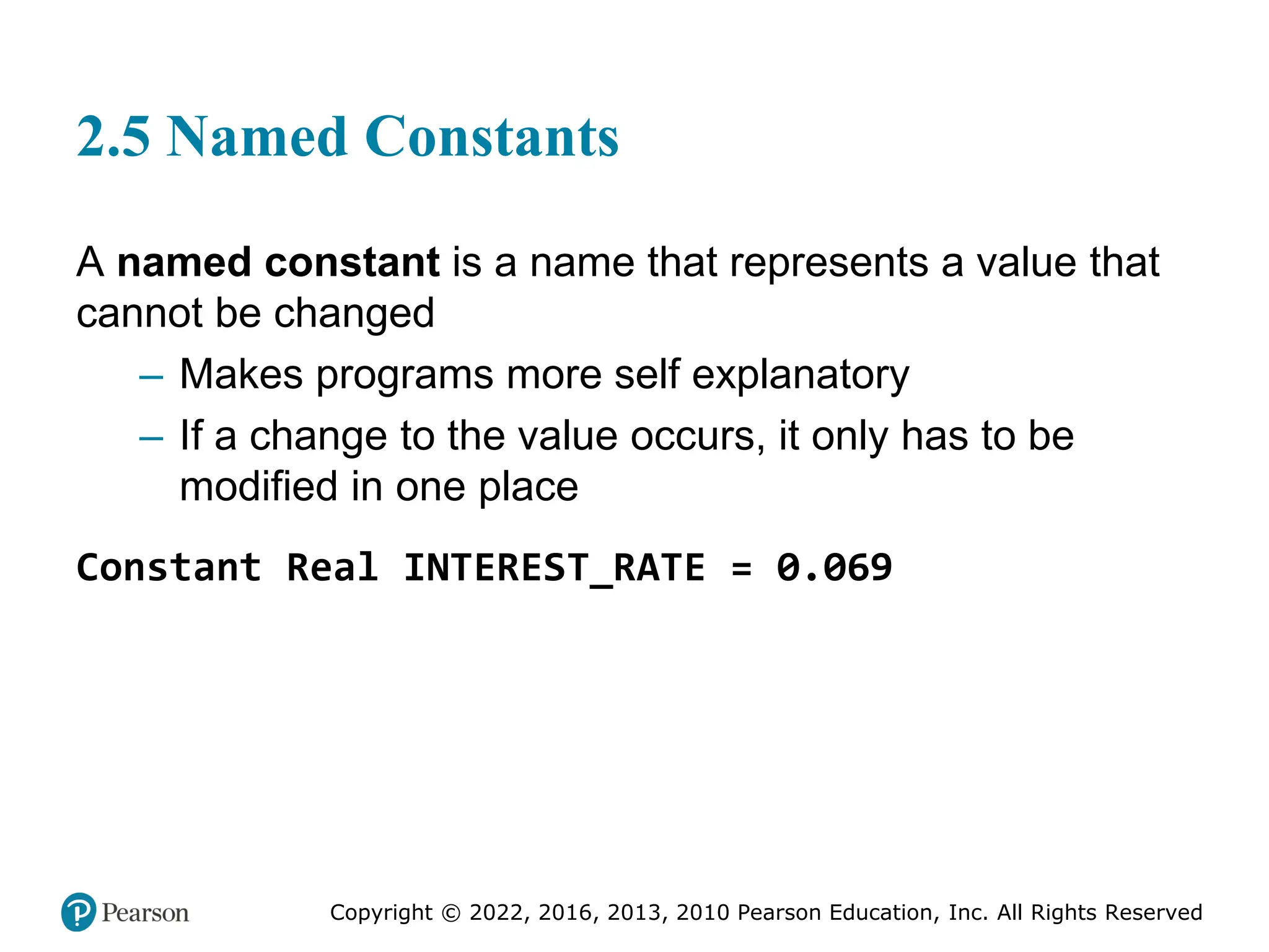 Copyright © 2022, 2016, 2013, 2010 Pearson Education, Inc. All Rights Reserved
2.5 Named Constants
A named constant is a name that represents a value that
cannot be changed
– Makes programs more self explanatory
– If a change to the value occurs, it only has to be
modified in one place
Constant Real INTEREST_RATE = 0.069
 