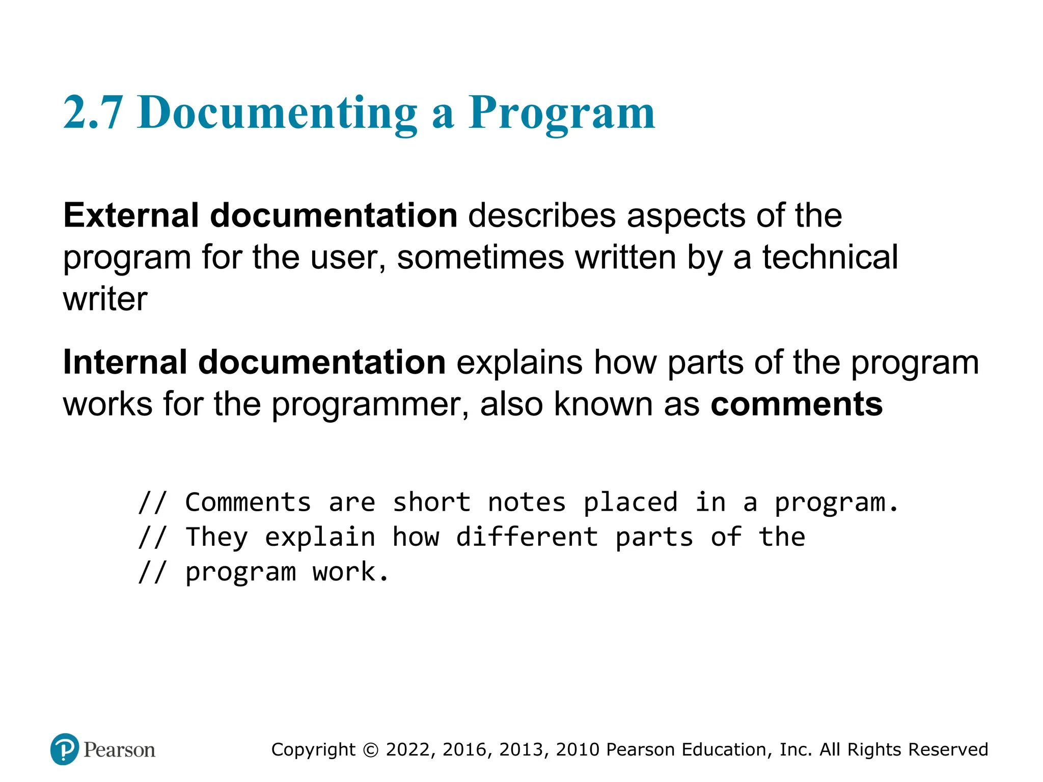 Copyright © 2022, 2016, 2013, 2010 Pearson Education, Inc. All Rights Reserved
2.7 Documenting a Program
External documentation describes aspects of the
program for the user, sometimes written by a technical
writer
Internal documentation explains how parts of the program
works for the programmer, also known as comments
// Comments are short notes placed in a program.
// They explain how different parts of the
// program work.
 
