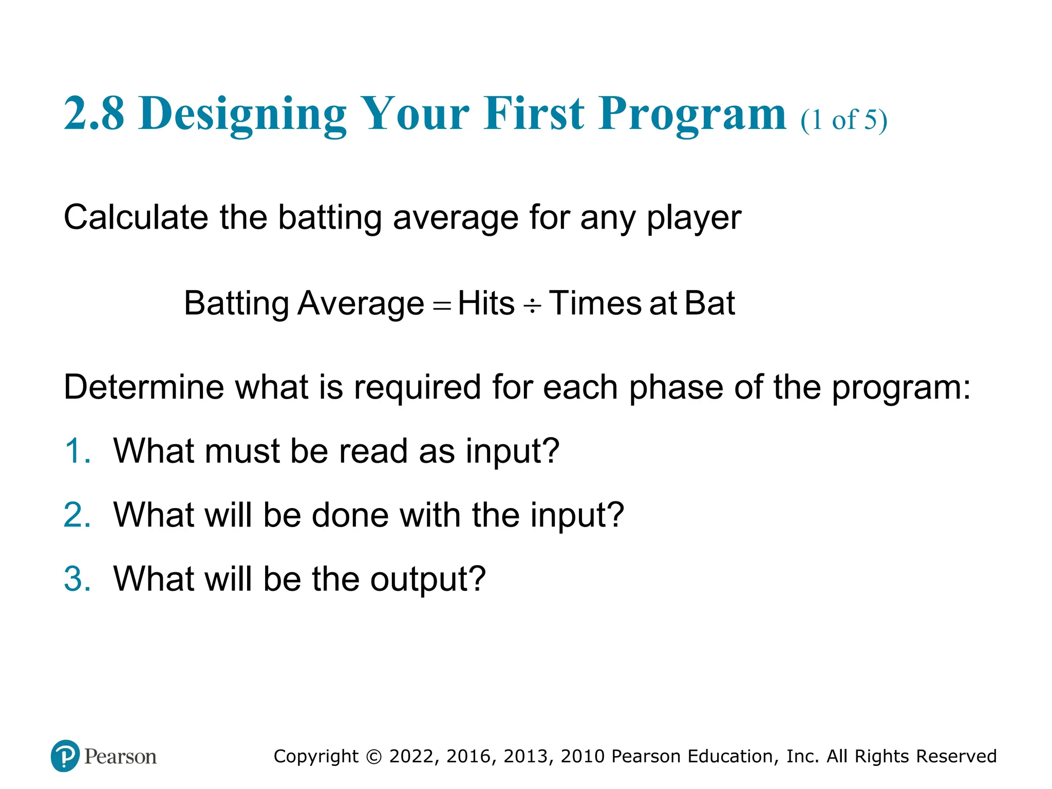 Copyright © 2022, 2016, 2013, 2010 Pearson Education, Inc. All Rights Reserved
2.8 Designing Your First Program (1 of 5)
Calculate the batting average for any player
= ÷
Batting Average Hits Times at Bat
Determine what is required for each phase of the program:
1. What must be read as input?
2. What will be done with the input?
3. What will be the output?
 