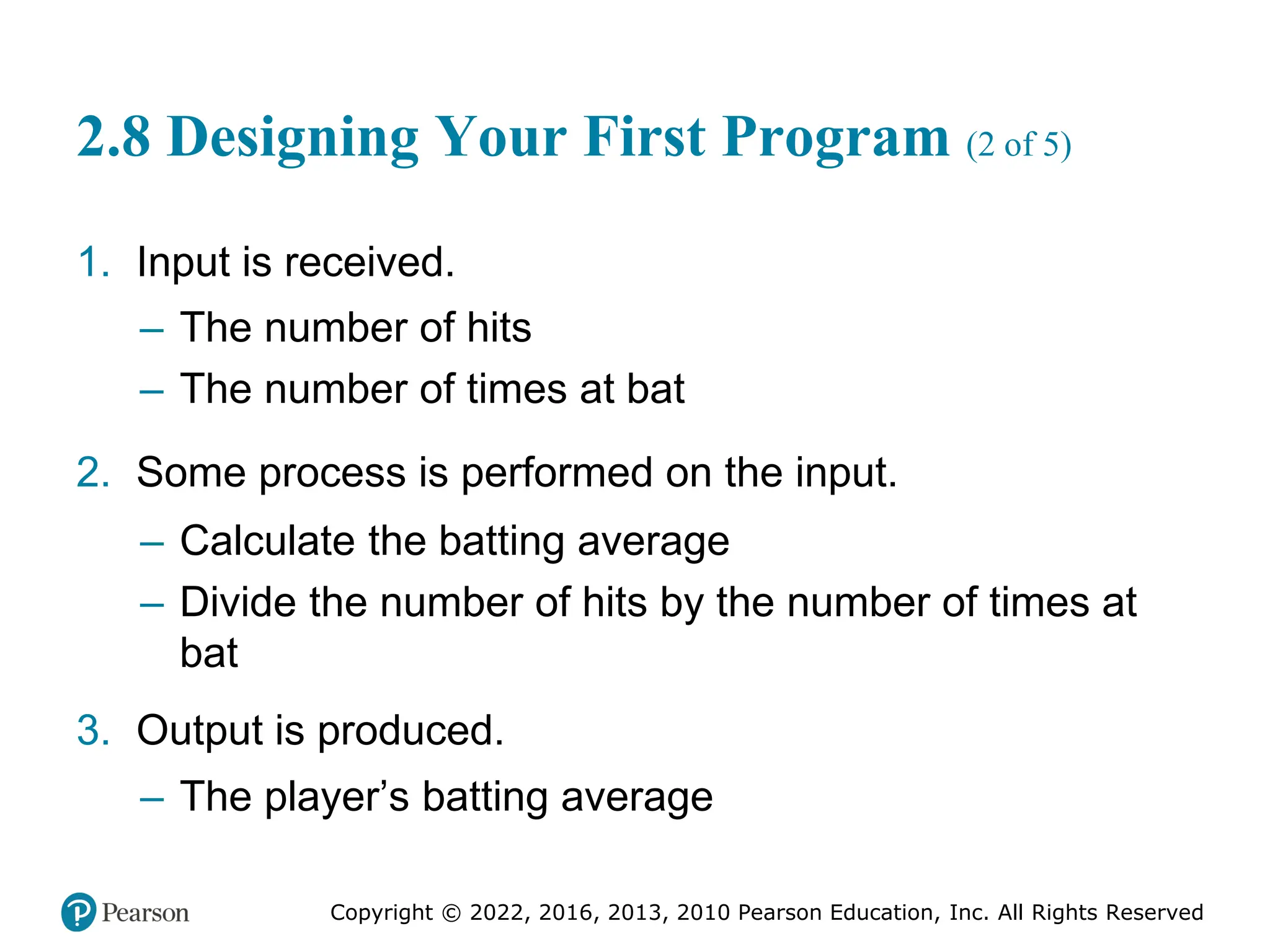 Copyright © 2022, 2016, 2013, 2010 Pearson Education, Inc. All Rights Reserved
2.8 Designing Your First Program (2 of 5)
1. Input is received.
– The number of hits
– The number of times at bat
2. Some process is performed on the input.
– Calculate the batting average
– Divide the number of hits by the number of times at
bat
3. Output is produced.
– The player’s batting average
 