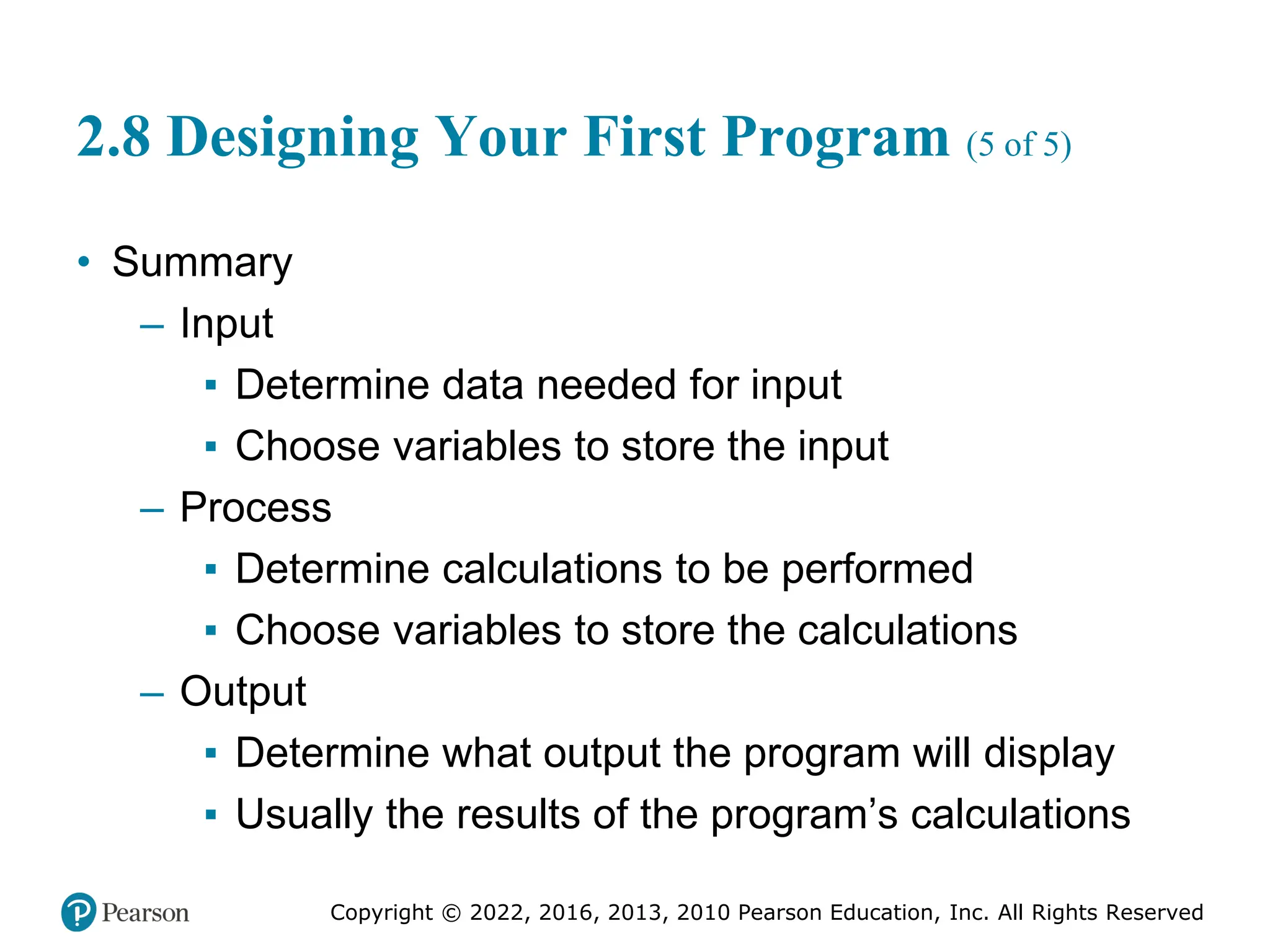 Copyright © 2022, 2016, 2013, 2010 Pearson Education, Inc. All Rights Reserved
2.8 Designing Your First Program (5 of 5)
• Summary
– Input
▪ Determine data needed for input
▪ Choose variables to store the input
– Process
▪ Determine calculations to be performed
▪ Choose variables to store the calculations
– Output
▪ Determine what output the program will display
▪ Usually the results of the program’s calculations
 