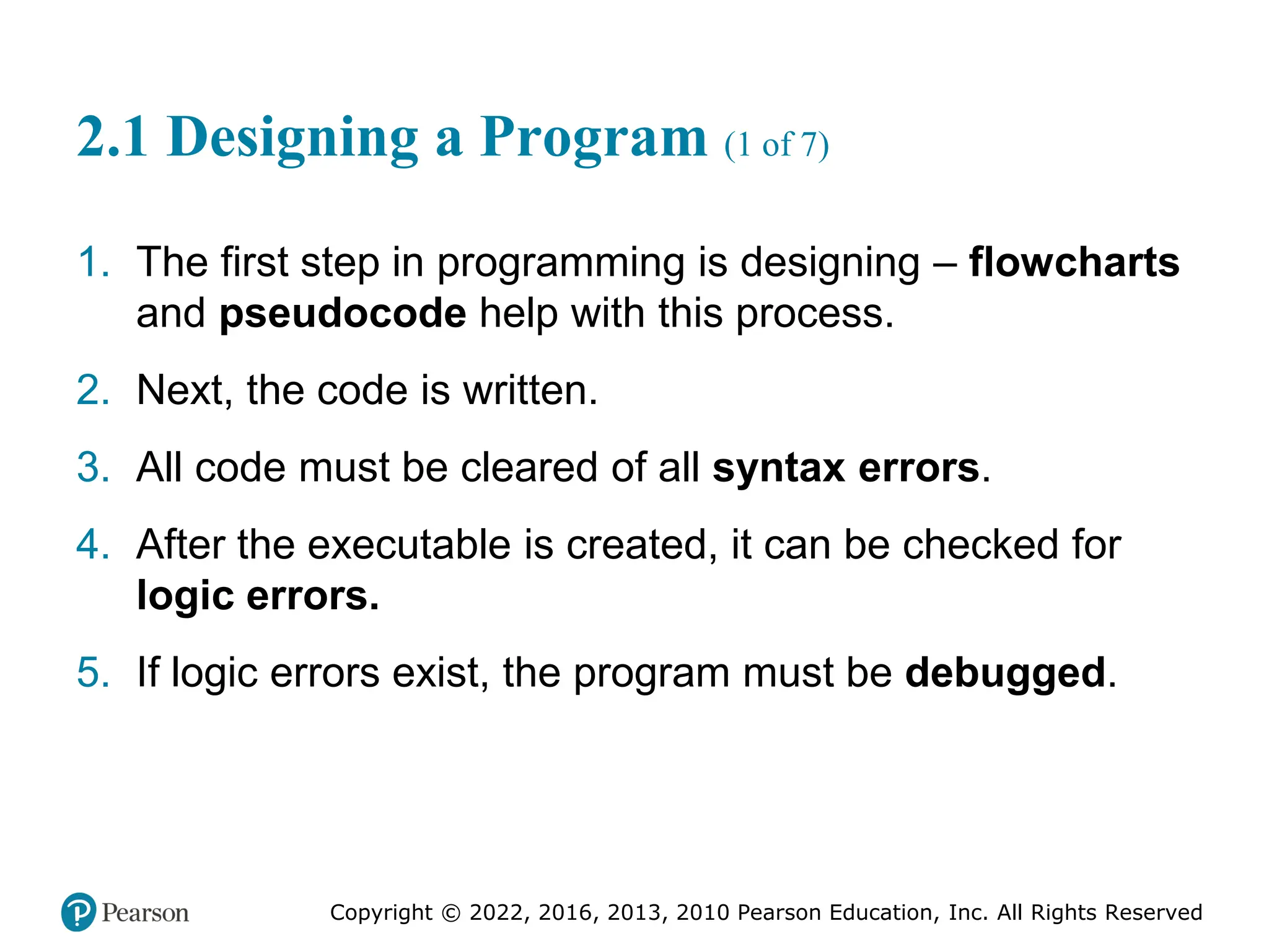 Copyright © 2022, 2016, 2013, 2010 Pearson Education, Inc. All Rights Reserved
2.1 Designing a Program (1 of 7)
1. The first step in programming is designing – flowcharts
and pseudocode help with this process.
2. Next, the code is written.
3. All code must be cleared of all syntax errors.
4. After the executable is created, it can be checked for
logic errors.
5. If logic errors exist, the program must be debugged.
 