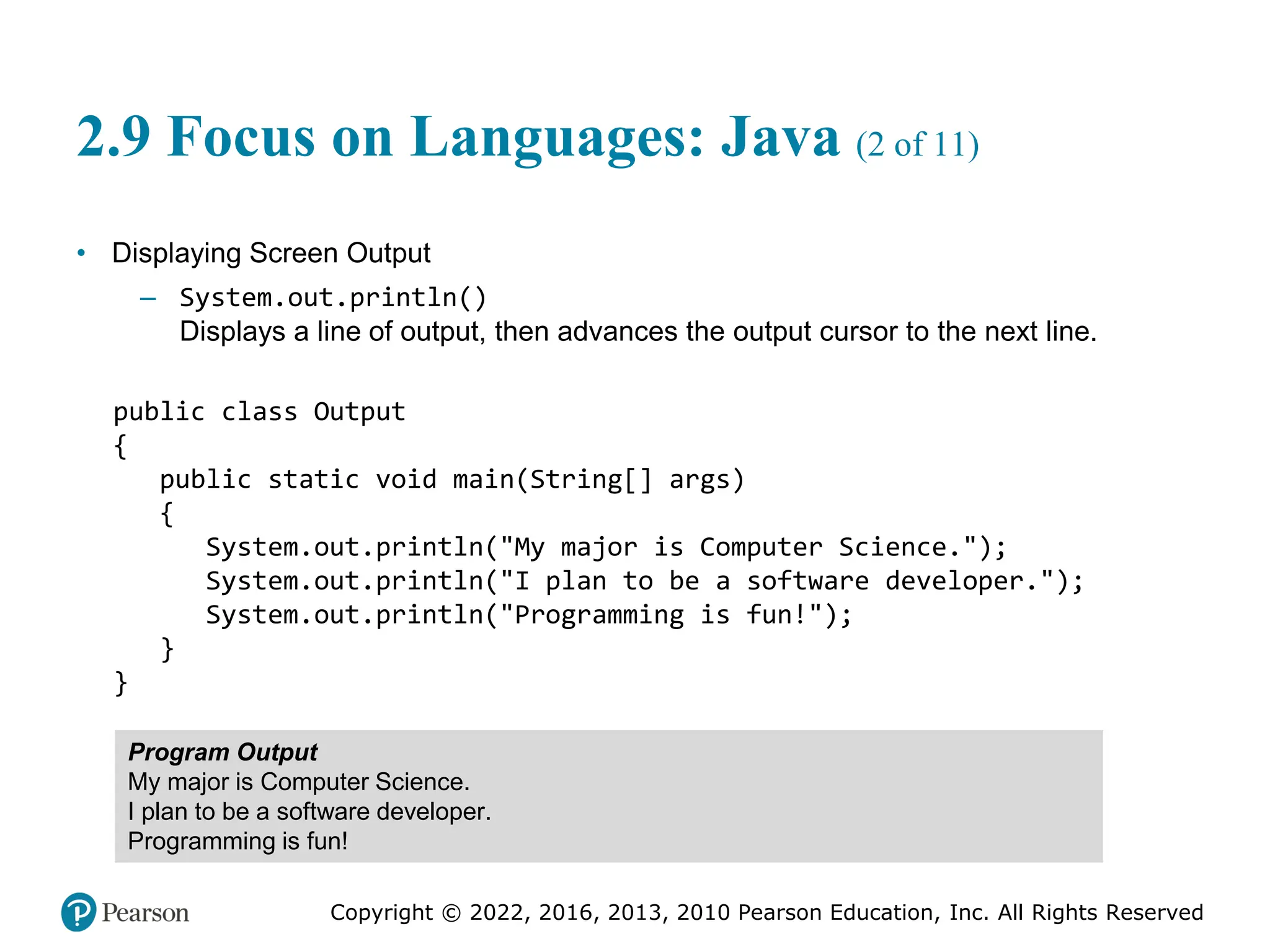 Copyright © 2022, 2016, 2013, 2010 Pearson Education, Inc. All Rights Reserved
2.9 Focus on Languages: Java (2 of 11)
• Displaying Screen Output
– System.out.println()
Displays a line of output, then advances the output cursor to the next line.
public class Output
{
public static void main(String[] args)
{
System.out.println("My major is Computer Science.");
System.out.println("I plan to be a software developer.");
System.out.println("Programming is fun!");
}
}
Program Output
My major is Computer Science.
I plan to be a software developer.
Programming is fun!
 