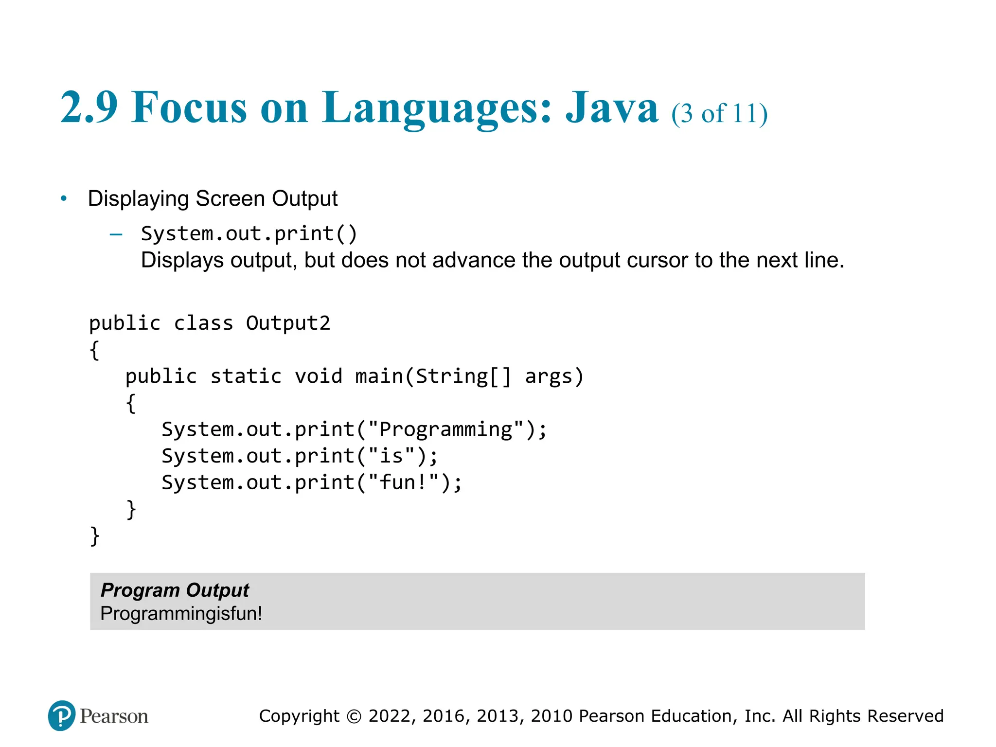 Copyright © 2022, 2016, 2013, 2010 Pearson Education, Inc. All Rights Reserved
2.9 Focus on Languages: Java (3 of 11)
• Displaying Screen Output
– System.out.print()
Displays output, but does not advance the output cursor to the next line.
public class Output2
{
public static void main(String[] args)
{
System.out.print("Programming");
System.out.print("is");
System.out.print("fun!");
}
}
Program Output
Programmingisfun!
 