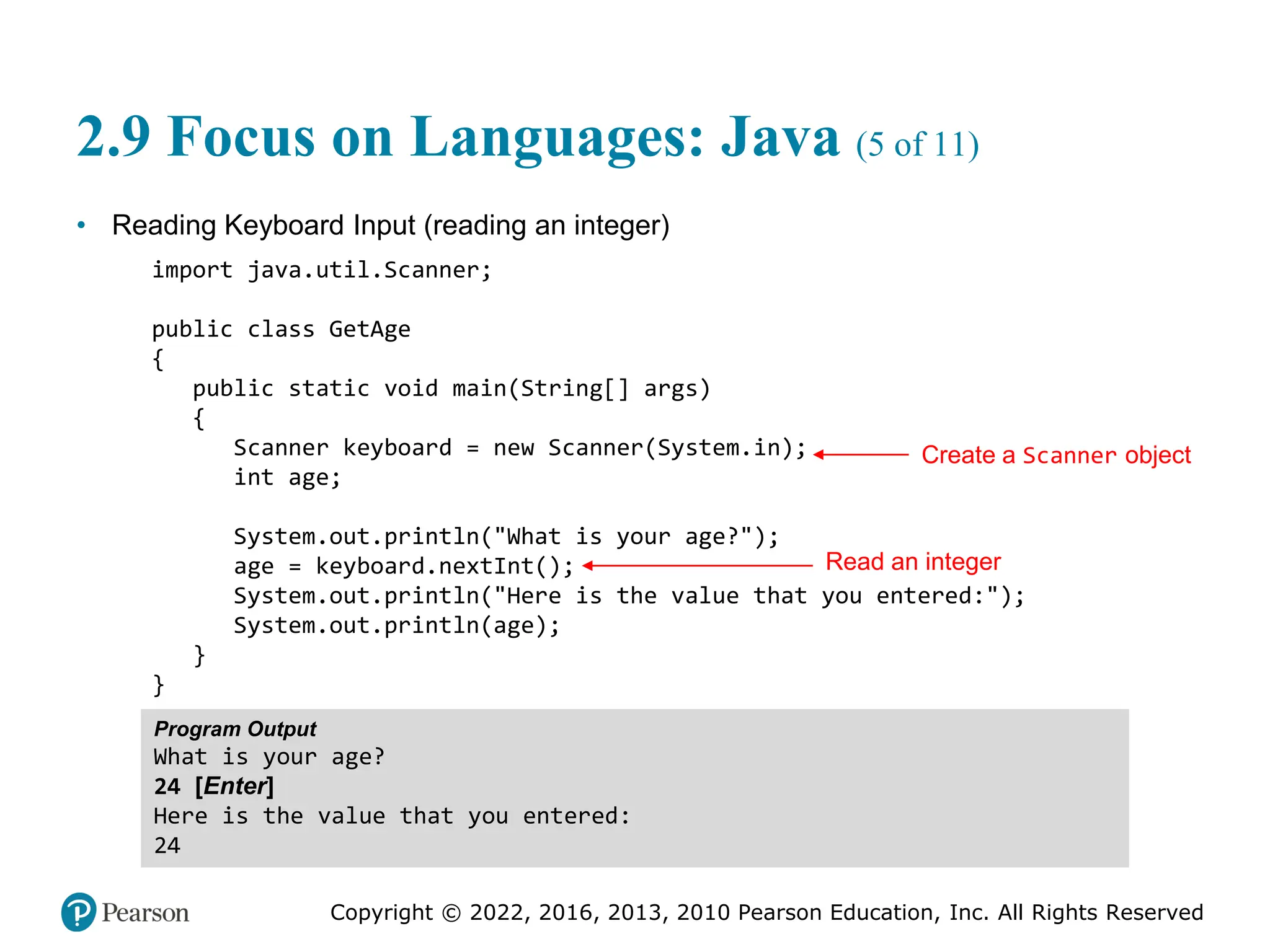 Copyright © 2022, 2016, 2013, 2010 Pearson Education, Inc. All Rights Reserved
2.9 Focus on Languages: Java (5 of 11)
• Reading Keyboard Input (reading an integer)
import java.util.Scanner;
public class GetAge
{
public static void main(String[] args)
{
Scanner keyboard = new Scanner(System.in);
int age;
System.out.println("What is your age?");
age = keyboard.nextInt();
System.out.println("Here is the value that you entered:");
System.out.println(age);
}
}
Program Output
What is your age?
24 [Enter]
Here is the value that you entered:
24
Create a Scanner object
Read an integer
 