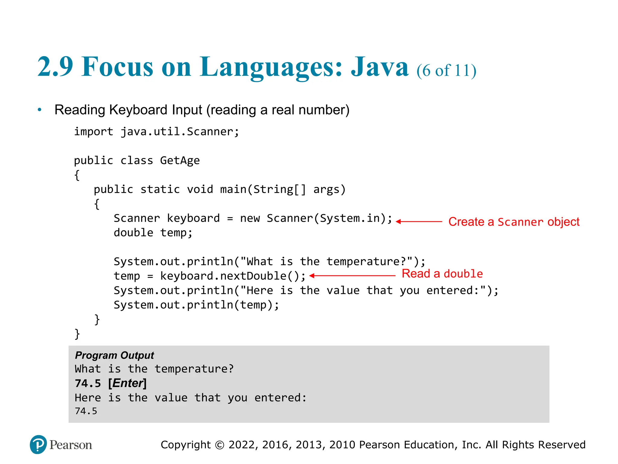 Copyright © 2022, 2016, 2013, 2010 Pearson Education, Inc. All Rights Reserved
2.9 Focus on Languages: Java (6 of 11)
• Reading Keyboard Input (reading a real number)
import java.util.Scanner;
public class GetAge
{
public static void main(String[] args)
{
Scanner keyboard = new Scanner(System.in);
double temp;
System.out.println("What is the temperature?");
temp = keyboard.nextDouble();
System.out.println("Here is the value that you entered:");
System.out.println(temp);
}
}
Program Output
What is the temperature?
74.5 [Enter]
Here is the value that you entered:
74.5
Create a Scanner object
Read a double
 