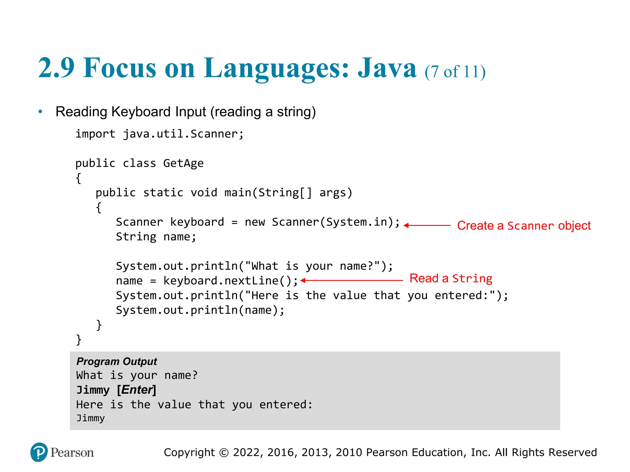 Copyright © 2022, 2016, 2013, 2010 Pearson Education, Inc. All Rights Reserved
2.9 Focus on Languages: Java (7 of 11)
• Reading Keyboard Input (reading a string)
import java.util.Scanner;
public class GetAge
{
public static void main(String[] args)
{
Scanner keyboard = new Scanner(System.in);
String name;
System.out.println("What is your name?");
name = keyboard.nextLine();
System.out.println("Here is the value that you entered:");
System.out.println(name);
}
}
Program Output
What is your name?
Jimmy [Enter]
Here is the value that you entered:
Jimmy
Create a Scanner object
Read a String
 