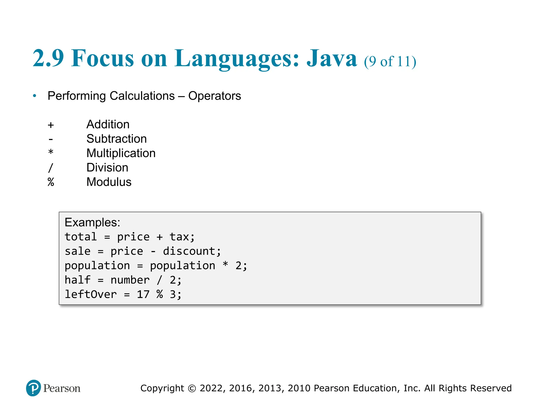 Copyright © 2022, 2016, 2013, 2010 Pearson Education, Inc. All Rights Reserved
2.9 Focus on Languages: Java (9 of 11)
• Performing Calculations – Operators
+ Addition
- Subtraction
* Multiplication
/ Division
% Modulus
Examples:
total = price + tax;
sale = price - discount;
population = population * 2;
half = number / 2;
leftOver = 17 % 3;
 