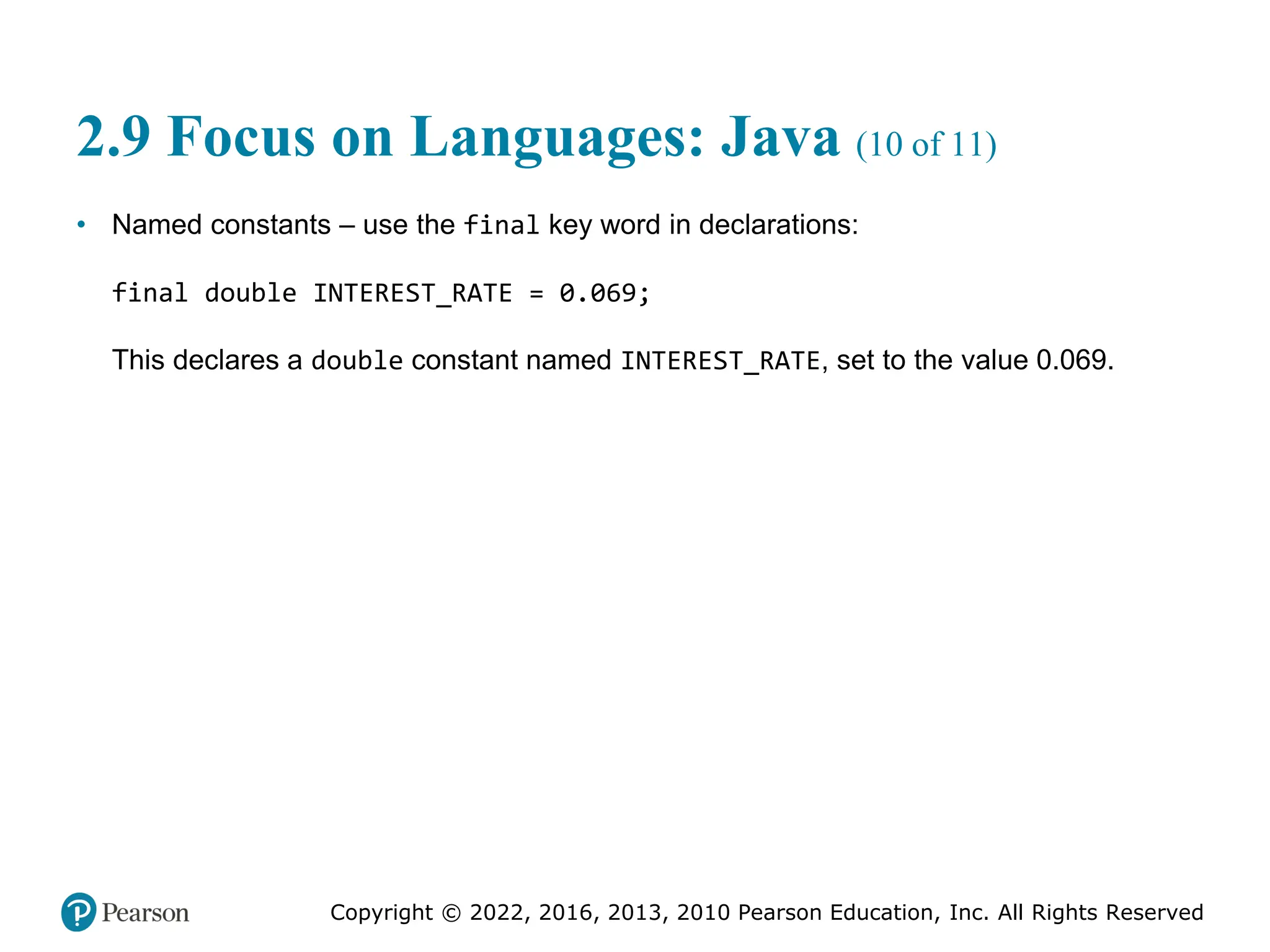 Copyright © 2022, 2016, 2013, 2010 Pearson Education, Inc. All Rights Reserved
2.9 Focus on Languages: Java (10 of 11)
• Named constants – use the final key word in declarations:
final double INTEREST_RATE = 0.069;
This declares a double constant named INTEREST_RATE, set to the value 0.069.
 