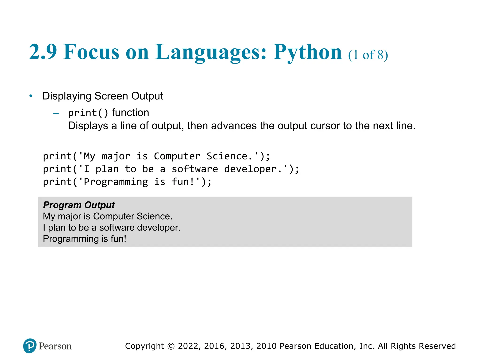 Copyright © 2022, 2016, 2013, 2010 Pearson Education, Inc. All Rights Reserved
2.9 Focus on Languages: Python (1 of 8)
• Displaying Screen Output
– print() function
Displays a line of output, then advances the output cursor to the next line.
print('My major is Computer Science.');
print('I plan to be a software developer.');
print('Programming is fun!');
Program Output
My major is Computer Science.
I plan to be a software developer.
Programming is fun!
 