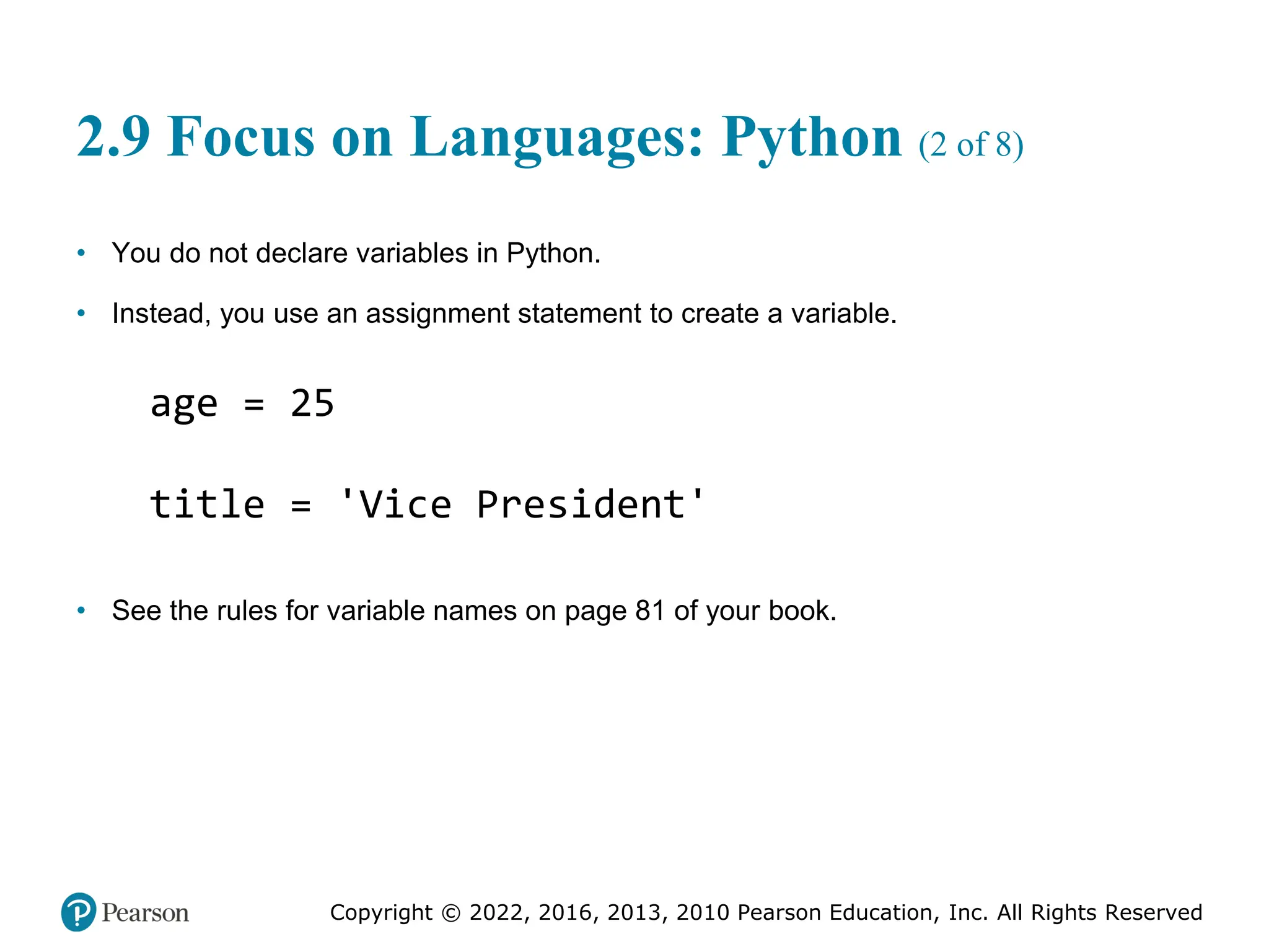 Copyright © 2022, 2016, 2013, 2010 Pearson Education, Inc. All Rights Reserved
2.9 Focus on Languages: Python (2 of 8)
• You do not declare variables in Python.
• Instead, you use an assignment statement to create a variable.
• See the rules for variable names on page 81 of your book.
age = 25
title = 'Vice President'
 