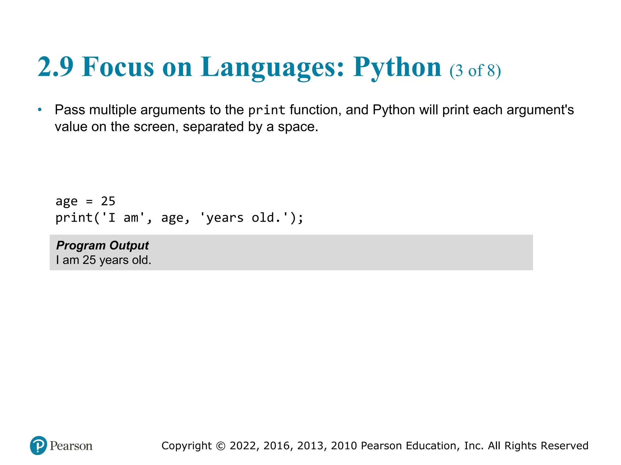 Copyright © 2022, 2016, 2013, 2010 Pearson Education, Inc. All Rights Reserved
2.9 Focus on Languages: Python (3 of 8)
• Pass multiple arguments to the print function, and Python will print each argument's
value on the screen, separated by a space.
age = 25
print('I am', age, 'years old.');
Program Output
I am 25 years old.
 