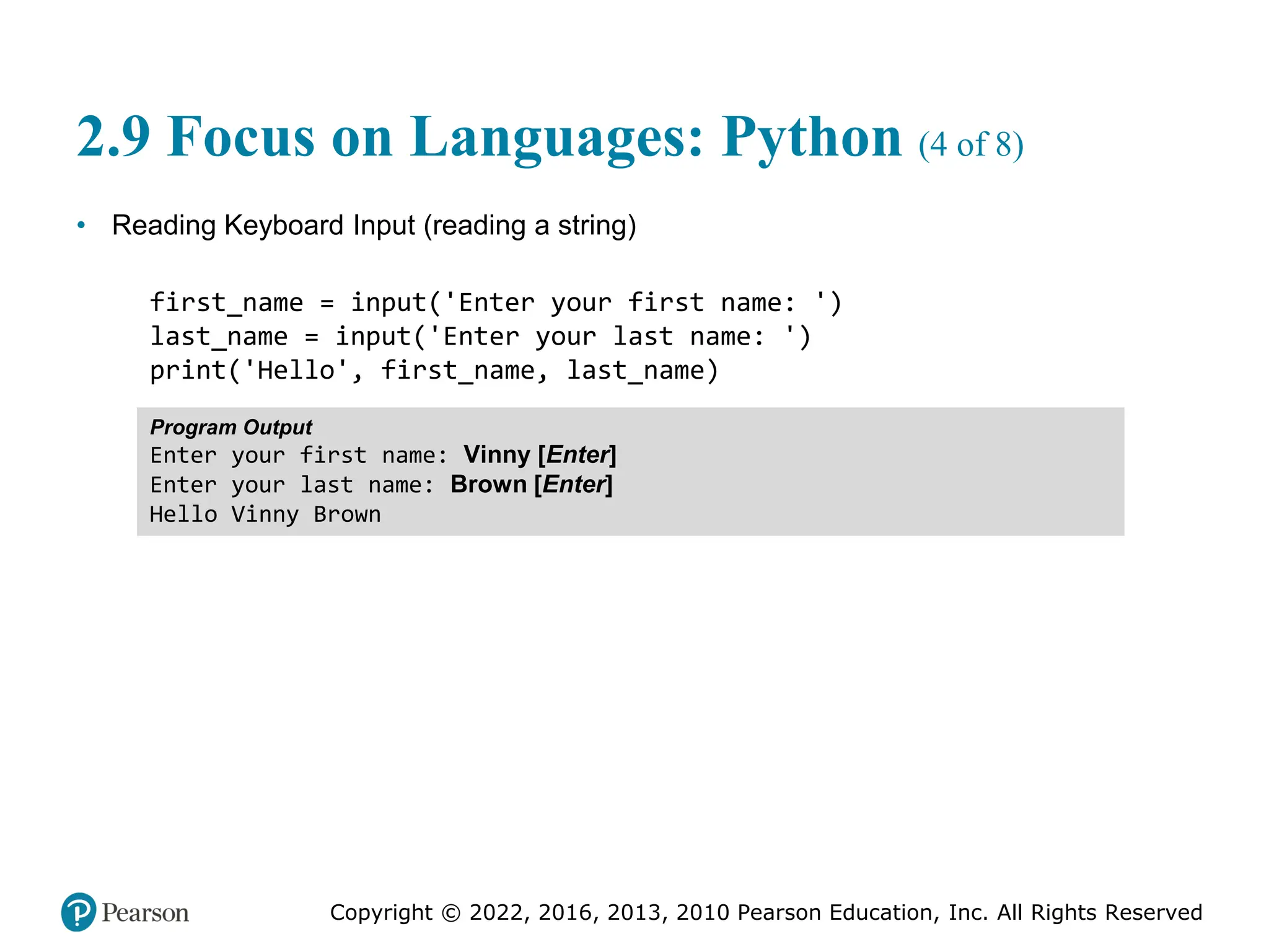 Copyright © 2022, 2016, 2013, 2010 Pearson Education, Inc. All Rights Reserved
2.9 Focus on Languages: Python (4 of 8)
• Reading Keyboard Input (reading a string)
first_name = input('Enter your first name: ')
last_name = input('Enter your last name: ')
print('Hello', first_name, last_name)
Program Output
Enter your first name: Vinny [Enter]
Enter your last name: Brown [Enter]
Hello Vinny Brown
 