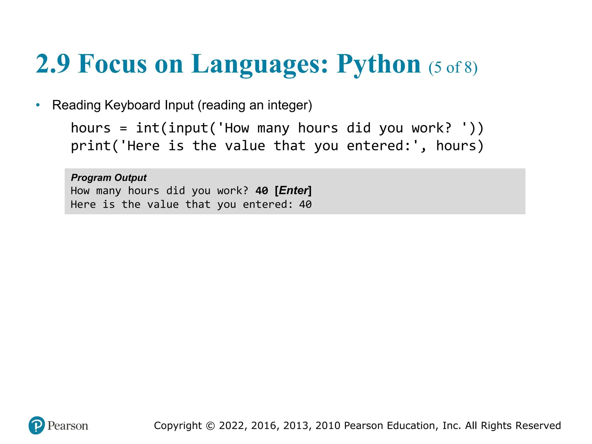 Copyright © 2022, 2016, 2013, 2010 Pearson Education, Inc. All Rights Reserved
2.9 Focus on Languages: Python (5 of 8)
• Reading Keyboard Input (reading an integer)
hours = int(input('How many hours did you work? '))
print('Here is the value that you entered:', hours)
Program Output
How many hours did you work? 40 [Enter]
Here is the value that you entered: 40
 