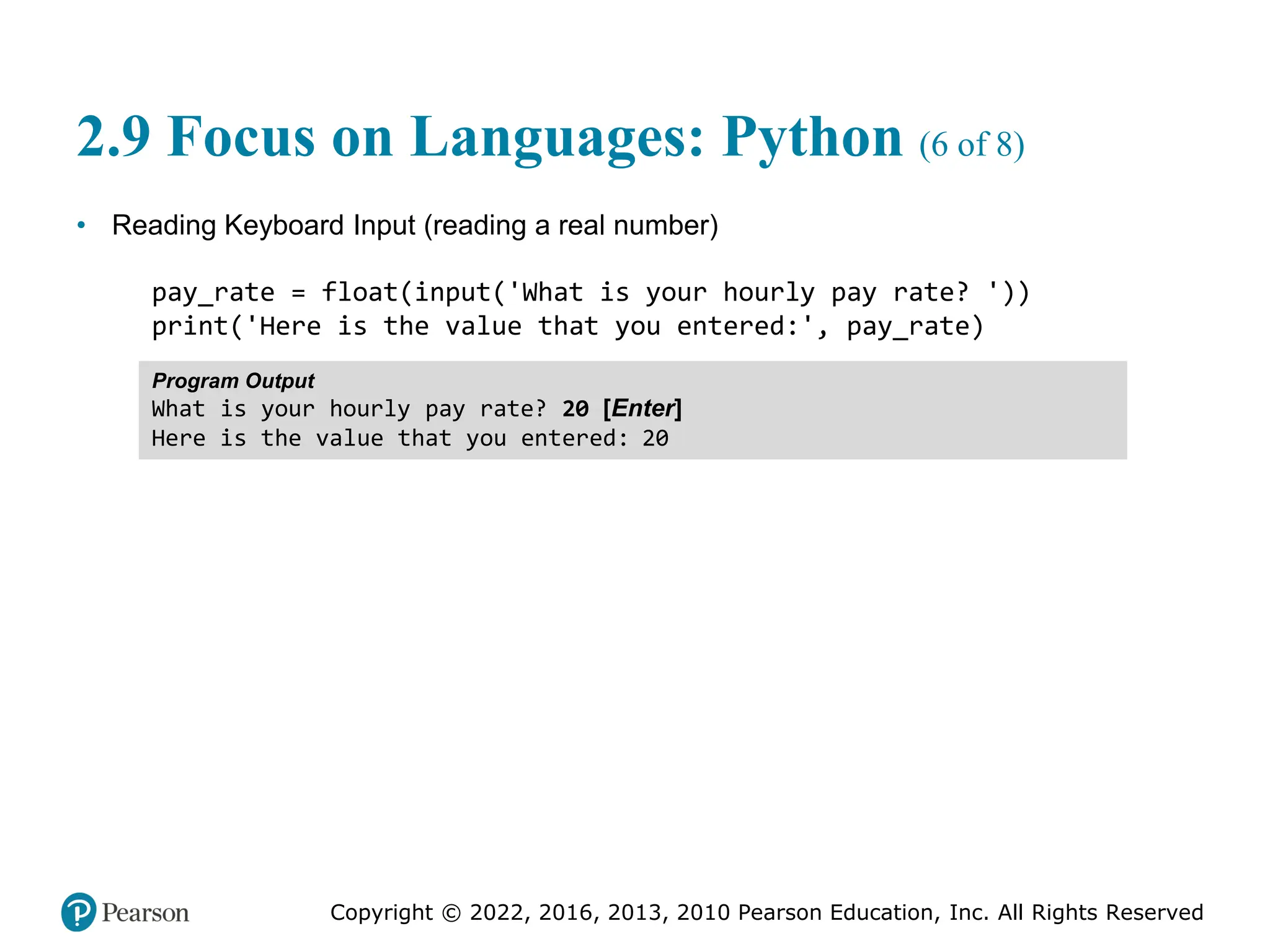 Copyright © 2022, 2016, 2013, 2010 Pearson Education, Inc. All Rights Reserved
2.9 Focus on Languages: Python (6 of 8)
• Reading Keyboard Input (reading a real number)
pay_rate = float(input('What is your hourly pay rate? '))
print('Here is the value that you entered:', pay_rate)
Program Output
What is your hourly pay rate? 20 [Enter]
Here is the value that you entered: 20
 