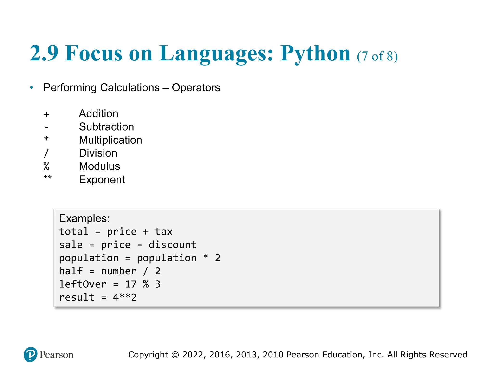 Copyright © 2022, 2016, 2013, 2010 Pearson Education, Inc. All Rights Reserved
2.9 Focus on Languages: Python (7 of 8)
• Performing Calculations – Operators
+ Addition
- Subtraction
* Multiplication
/ Division
% Modulus
** Exponent
Examples:
total = price + tax
sale = price - discount
population = population * 2
half = number / 2
leftOver = 17 % 3
result = 4**2
 