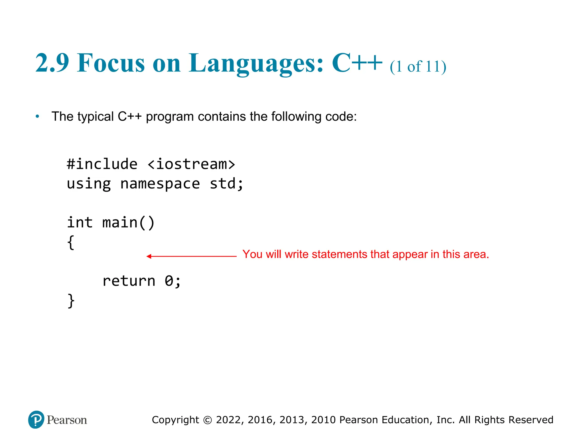 Copyright © 2022, 2016, 2013, 2010 Pearson Education, Inc. All Rights Reserved
2.9 Focus on Languages: C++ (1 of 11)
• The typical C++ program contains the following code:
#include <iostream>
using namespace std;
int main()
{
return 0;
}
You will write statements that appear in this area.
 