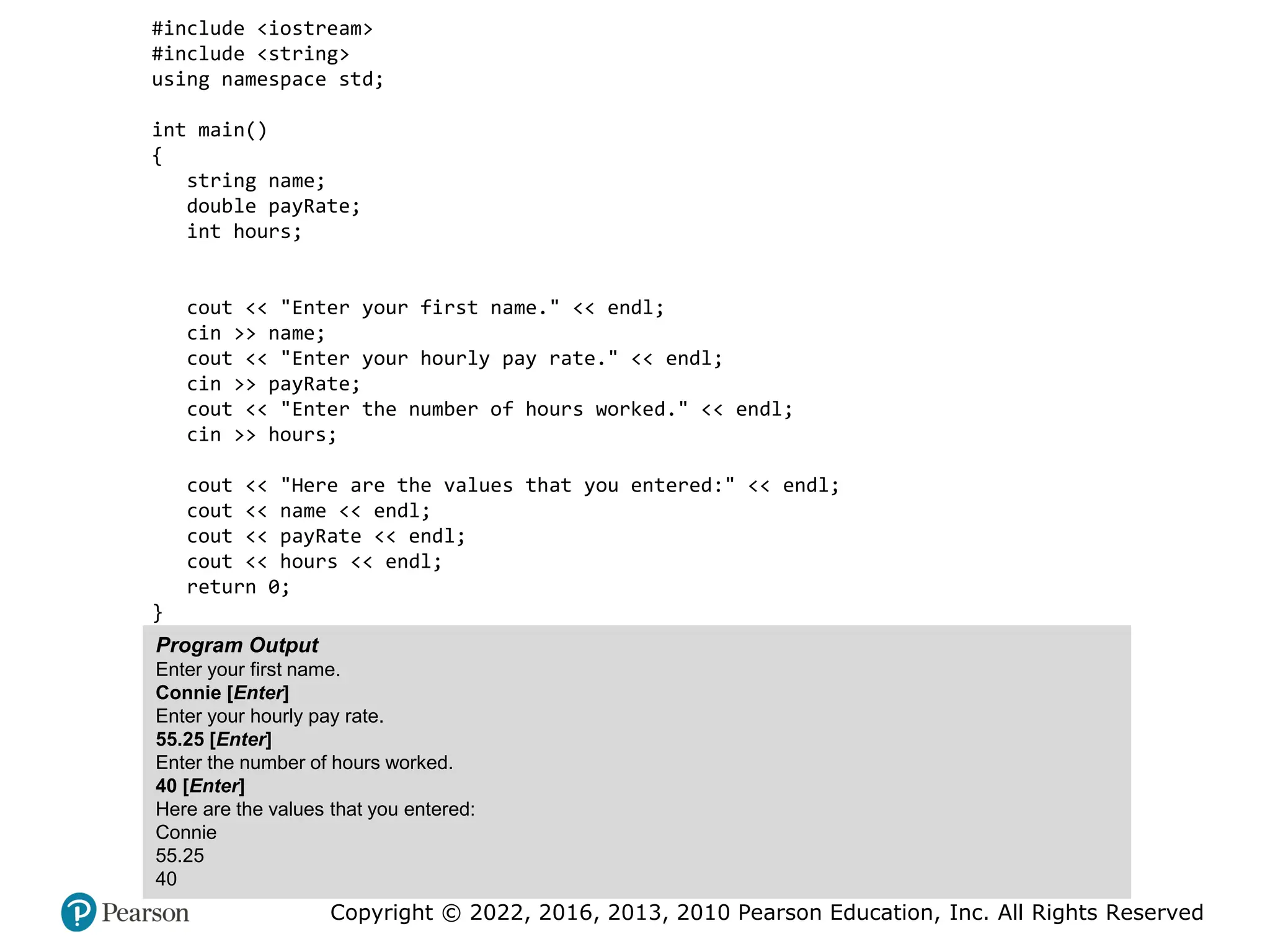Copyright © 2022, 2016, 2013, 2010 Pearson Education, Inc. All Rights Reserved
#include <iostream>
#include <string>
using namespace std;
int main()
{
string name;
double payRate;
int hours;
cout << "Enter your first name." << endl;
cin >> name;
cout << "Enter your hourly pay rate." << endl;
cin >> payRate;
cout << "Enter the number of hours worked." << endl;
cin >> hours;
cout << "Here are the values that you entered:" << endl;
cout << name << endl;
cout << payRate << endl;
cout << hours << endl;
return 0;
}
Program Output
Enter your first name.
Connie [Enter]
Enter your hourly pay rate.
55.25 [Enter]
Enter the number of hours worked.
40 [Enter]
Here are the values that you entered:
Connie
55.25
40
 