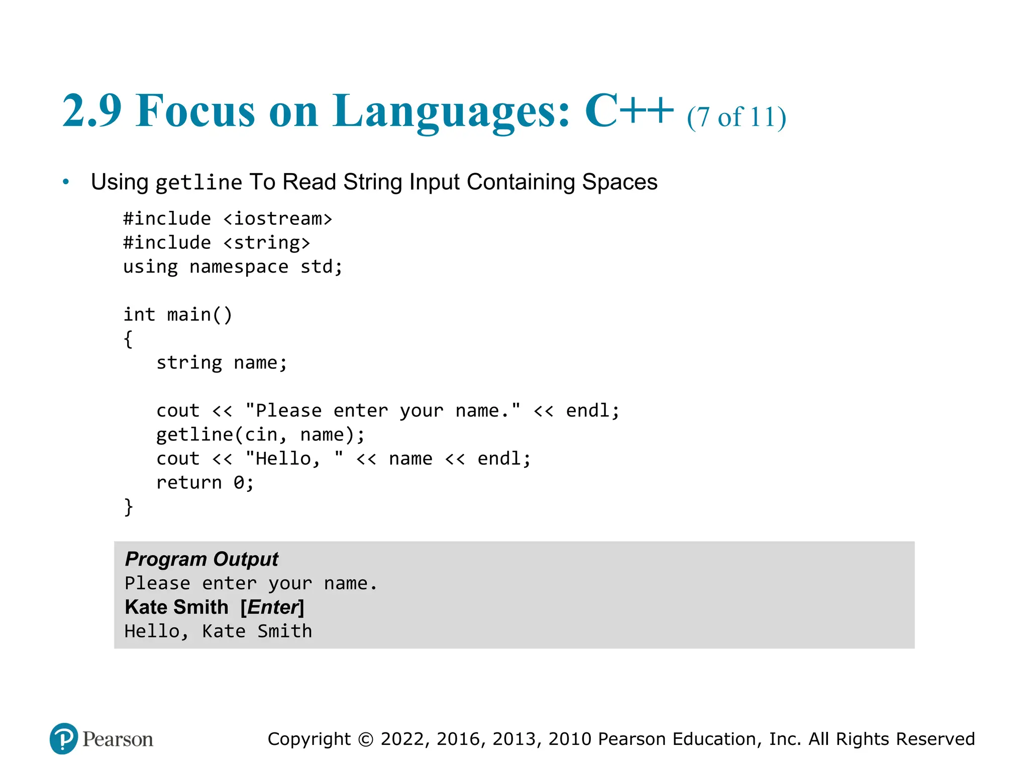 Copyright © 2022, 2016, 2013, 2010 Pearson Education, Inc. All Rights Reserved
2.9 Focus on Languages: C++ (7 of 11)
• Using getline To Read String Input Containing Spaces
#include <iostream>
#include <string>
using namespace std;
int main()
{
string name;
cout << "Please enter your name." << endl;
getline(cin, name);
cout << "Hello, " << name << endl;
return 0;
}
Program Output
Please enter your name.
Kate Smith [Enter]
Hello, Kate Smith
 