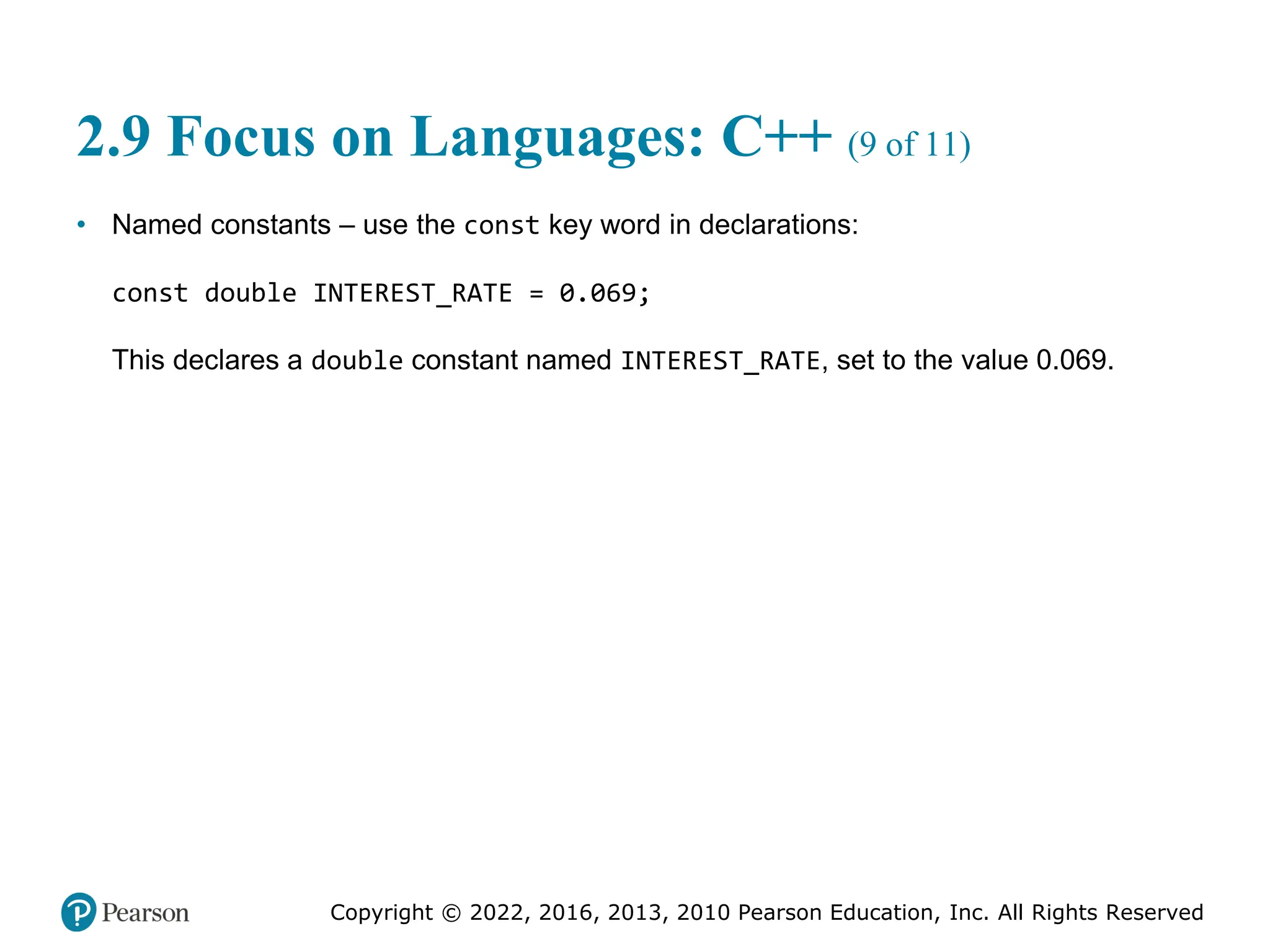 Copyright © 2022, 2016, 2013, 2010 Pearson Education, Inc. All Rights Reserved
2.9 Focus on Languages: C++ (9 of 11)
• Named constants – use the const key word in declarations:
const double INTEREST_RATE = 0.069;
This declares a double constant named INTEREST_RATE, set to the value 0.069.
 