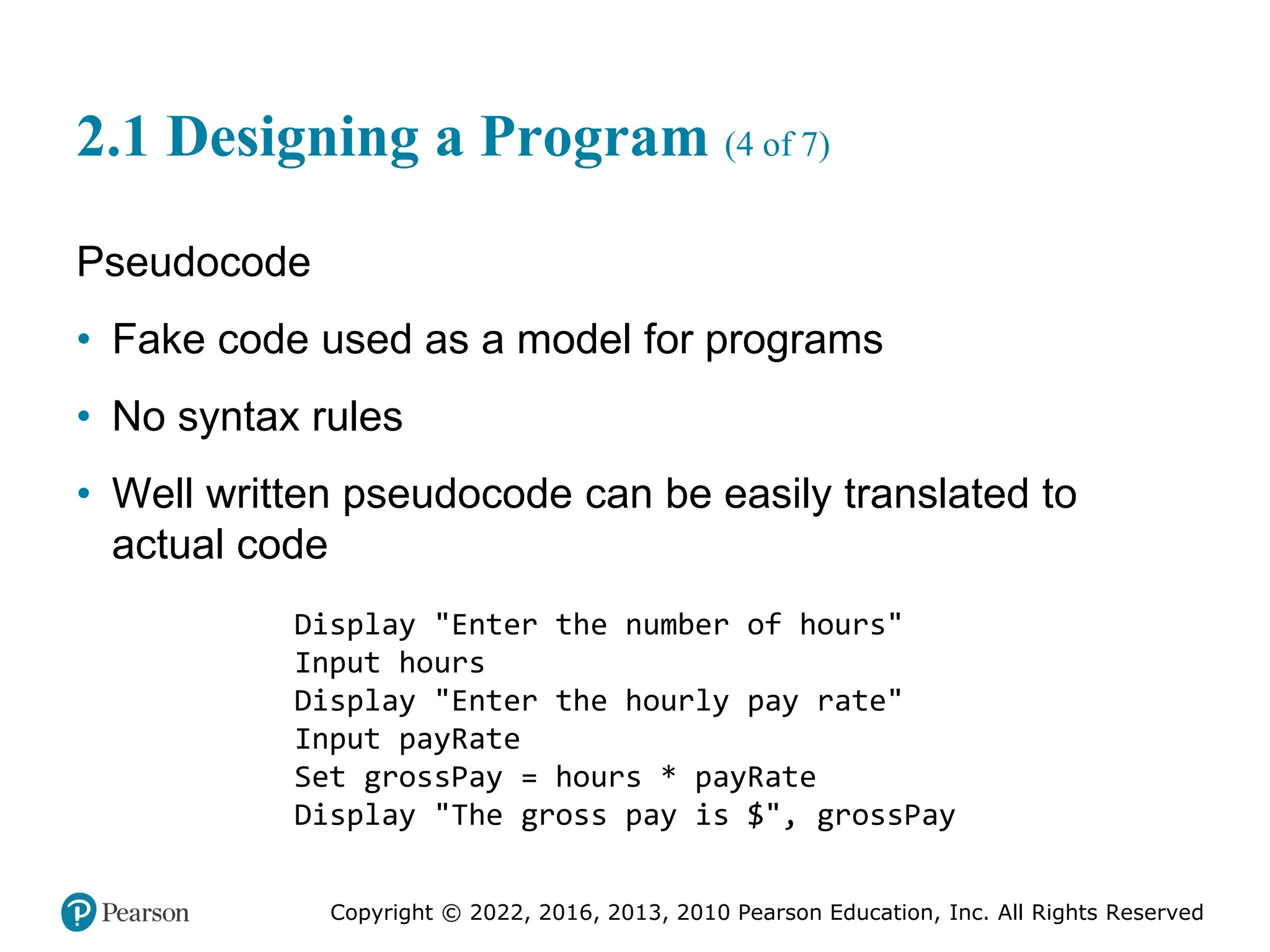 Copyright © 2022, 2016, 2013, 2010 Pearson Education, Inc. All Rights Reserved
2.1 Designing a Program (4 of 7)
Pseudocode
• Fake code used as a model for programs
• No syntax rules
• Well written pseudocode can be easily translated to
actual code
Display "Enter the number of hours"
Input hours
Display "Enter the hourly pay rate"
Input payRate
Set grossPay = hours * payRate
Display "The gross pay is $", grossPay
 