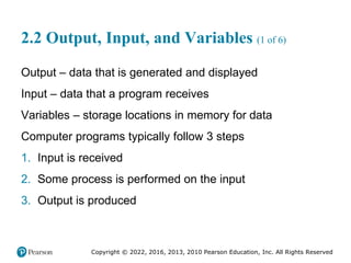 Copyright © 2022, 2016, 2013, 2010 Pearson Education, Inc. All Rights Reserved
2.2 Output, Input, and Variables (1 of 6)
Output – data that is generated and displayed
Input – data that a program receives
Variables – storage locations in memory for data
Computer programs typically follow 3 steps
1. Input is received
2. Some process is performed on the input
3. Output is produced
 