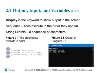 Copyright © 2022, 2016, 2013, 2010 Pearson Education, Inc. All Rights Reserved
2.2 Output, Input, and Variables (4 of 6)
Display is the keyword to show output to the screen
Sequence – lines execute in the order they appear
String Literals – a sequence of characters
Figure 2-7 The statements
execute in order
Figure 2-8 Output of
Program 2-1
 