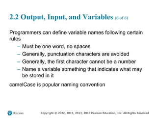 Copyright © 2022, 2016, 2013, 2010 Pearson Education, Inc. All Rights Reserved
2.2 Output, Input, and Variables (6 of 6)
Programmers can define variable names following certain
rules
– Must be one word, no spaces
– Generally, punctuation characters are avoided
– Generally, the first character cannot be a number
– Name a variable something that indicates what may
be stored in it
camelCase is popular naming convention
 