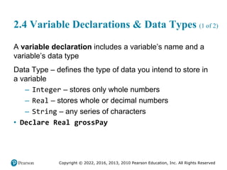 Copyright © 2022, 2016, 2013, 2010 Pearson Education, Inc. All Rights Reserved
2.4 Variable Declarations & Data Types (1 of 2)
A variable declaration includes a variable’s name and a
variable’s data type
Data Type – defines the type of data you intend to store in
a variable
– Integer – stores only whole numbers
– Real – stores whole or decimal numbers
– String – any series of characters
• Declare Real grossPay
 