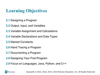 Copyright © 2022, 2016, 2013, 2010 Pearson Education, Inc. All Rights Reserved
Learning Objectives
2.1 Designing a Program
2.2 Output, Input, and Variables
2.3 Variable Assignment and Calculations
2.4 Variable Declarations and Data Types
2.5 Named Constants
2.6 Hand Tracing a Program
2.7 Documenting a Program
2.8 Designing Your First Program
2.9 Focus on Languages: Java, Python, and C++
 