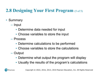 Copyright © 2022, 2016, 2013, 2010 Pearson Education, Inc. All Rights Reserved
2.8 Designing Your First Program (5 of 5)
• Summary
– Input
▪ Determine data needed for input
▪ Choose variables to store the input
– Process
▪ Determine calculations to be performed
▪ Choose variables to store the calculations
– Output
▪ Determine what output the program will display
▪ Usually the results of the program’s calculations
 