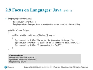 Copyright © 2022, 2016, 2013, 2010 Pearson Education, Inc. All Rights Reserved
2.9 Focus on Languages: Java (2 of 11)
• Displaying Screen Output
– System.out.println()
Displays a line of output, then advances the output cursor to the next line.
public class Output
{
public static void main(String[] args)
{
System.out.println("My major is Computer Science.");
System.out.println("I plan to be a software developer.");
System.out.println("Programming is fun!");
}
}
Program Output
My major is Computer Science.
I plan to be a software developer.
Programming is fun!
 