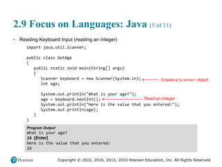 Copyright © 2022, 2016, 2013, 2010 Pearson Education, Inc. All Rights Reserved
2.9 Focus on Languages: Java (5 of 11)
• Reading Keyboard Input (reading an integer)
import java.util.Scanner;
public class GetAge
{
public static void main(String[] args)
{
Scanner keyboard = new Scanner(System.in);
int age;
System.out.println("What is your age?");
age = keyboard.nextInt();
System.out.println("Here is the value that you entered:");
System.out.println(age);
}
}
Program Output
What is your age?
24 [Enter]
Here is the value that you entered:
24
Create a Scanner object
Read an integer
 