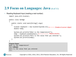 Copyright © 2022, 2016, 2013, 2010 Pearson Education, Inc. All Rights Reserved
2.9 Focus on Languages: Java (6 of 11)
• Reading Keyboard Input (reading a real number)
import java.util.Scanner;
public class GetAge
{
public static void main(String[] args)
{
Scanner keyboard = new Scanner(System.in);
double temp;
System.out.println("What is the temperature?");
temp = keyboard.nextDouble();
System.out.println("Here is the value that you entered:");
System.out.println(temp);
}
}
Program Output
What is the temperature?
74.5 [Enter]
Here is the value that you entered:
74.5
Create a Scanner object
Read a double
 