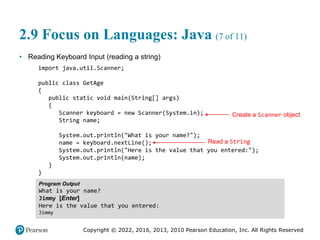 Copyright © 2022, 2016, 2013, 2010 Pearson Education, Inc. All Rights Reserved
2.9 Focus on Languages: Java (7 of 11)
• Reading Keyboard Input (reading a string)
import java.util.Scanner;
public class GetAge
{
public static void main(String[] args)
{
Scanner keyboard = new Scanner(System.in);
String name;
System.out.println("What is your name?");
name = keyboard.nextLine();
System.out.println("Here is the value that you entered:");
System.out.println(name);
}
}
Program Output
What is your name?
Jimmy [Enter]
Here is the value that you entered:
Jimmy
Create a Scanner object
Read a String
 