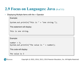Copyright © 2022, 2016, 2013, 2010 Pearson Education, Inc. All Rights Reserved
2.9 Focus on Languages: Java (8 of 11)
• Displaying Multiple Items with the + Operator
Example:
System.out.println("This is " + "one string.");
This statement will display:
This is one string.
Example:
number = 5;
System.out.println("The value is " + number);
This code will display:
The value is 5
 