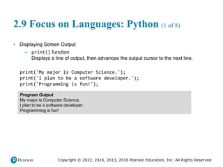 Copyright © 2022, 2016, 2013, 2010 Pearson Education, Inc. All Rights Reserved
2.9 Focus on Languages: Python (1 of 8)
• Displaying Screen Output
– print() function
Displays a line of output, then advances the output cursor to the next line.
print('My major is Computer Science.');
print('I plan to be a software developer.');
print('Programming is fun!');
Program Output
My major is Computer Science.
I plan to be a software developer.
Programming is fun!
 