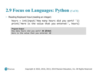 Copyright © 2022, 2016, 2013, 2010 Pearson Education, Inc. All Rights Reserved
2.9 Focus on Languages: Python (5 of 8)
• Reading Keyboard Input (reading an integer)
hours = int(input('How many hours did you work? '))
print('Here is the value that you entered:', hours)
Program Output
How many hours did you work? 40 [Enter]
Here is the value that you entered: 40
 