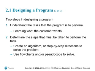 Copyright © 2022, 2016, 2013, 2010 Pearson Education, Inc. All Rights Reserved
2.1 Designing a Program (3 of 7)
Two steps in designing a program
1. Understand the tasks that the program is to perform.
– Learning what the customer wants.
2. Determine the steps that must be taken to perform the
task.
– Create an algorithm, or step-by-step directions to
solve the problem.
– Use flowcharts and/or pseudocode to solve.
 