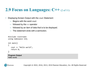 Copyright © 2022, 2016, 2013, 2010 Pearson Education, Inc. All Rights Reserved
2.9 Focus on Languages: C++ (2 of 11)
• Displaying Screen Output with the cout Statement
– Begins with the word cout
– followed by the << operator
– followed by an item of data that is to be displayed.
– The statement ends with a semicolon.
#include <iostream>
using namespace std;
int main()
{
cout << "Hello world";
return 0;
}
Program Output
Hello world
 