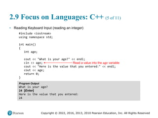 Copyright © 2022, 2016, 2013, 2010 Pearson Education, Inc. All Rights Reserved
2.9 Focus on Languages: C++ (5 of 11)
• Reading Keyboard Input (reading an integer)
#include <iostream>
using namespace std;
int main()
{
int age;
cout << "What is your age?" << endl;
cin >> age;
cout << "Here is the value that you entered:" << endl;
cout << age;
return 0;
}
Program Output
What is your age?
24 [Enter]
Here is the value that you entered:
24
Read a value into the age variable
 